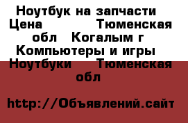 Ноутбук на запчасти › Цена ­ 5 000 - Тюменская обл., Когалым г. Компьютеры и игры » Ноутбуки   . Тюменская обл.